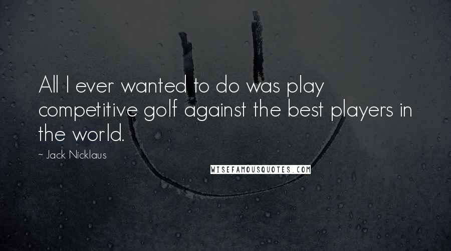 Jack Nicklaus Quotes: All I ever wanted to do was play competitive golf against the best players in the world.