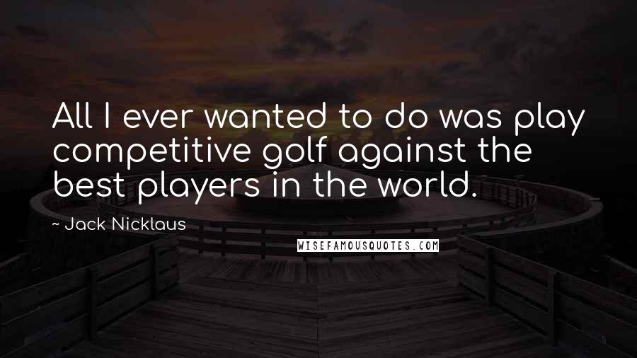 Jack Nicklaus Quotes: All I ever wanted to do was play competitive golf against the best players in the world.