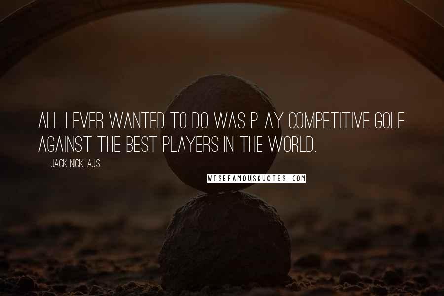 Jack Nicklaus Quotes: All I ever wanted to do was play competitive golf against the best players in the world.