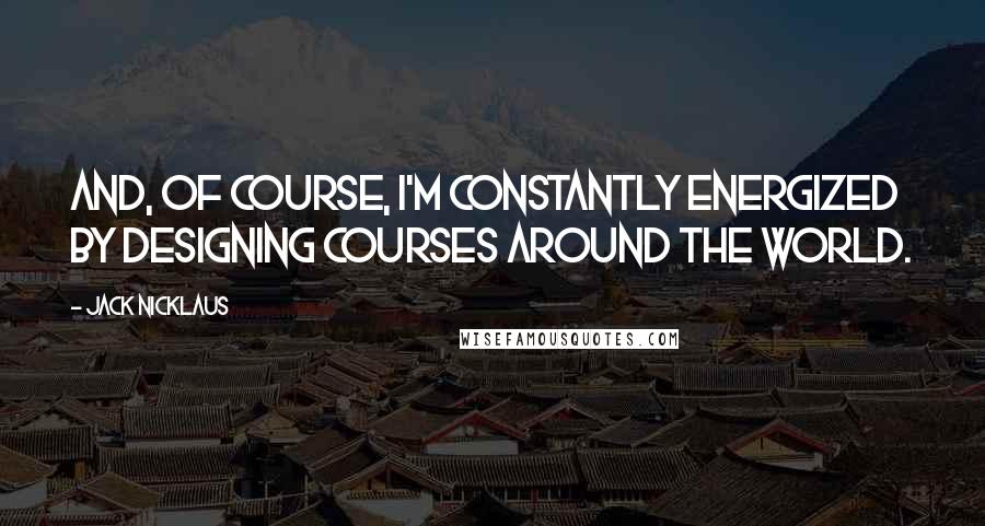 Jack Nicklaus Quotes: And, of course, I'm constantly energized by designing courses around the world.