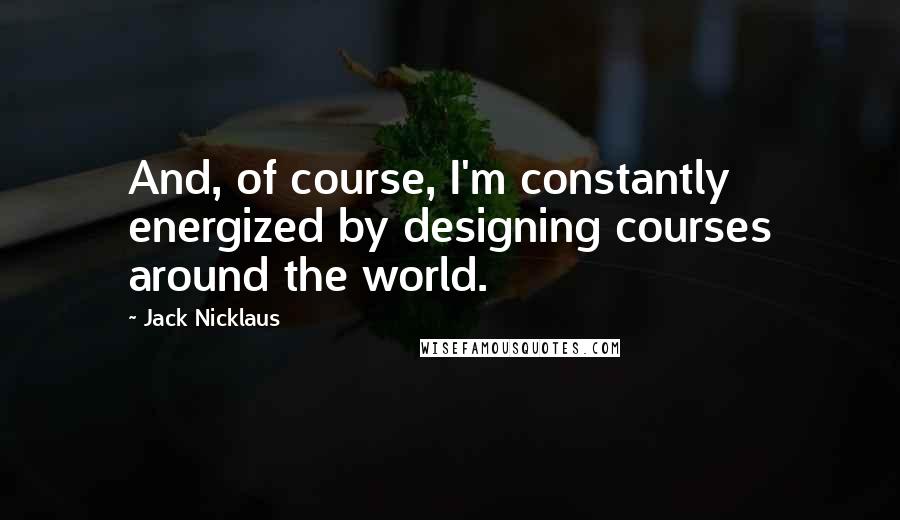 Jack Nicklaus Quotes: And, of course, I'm constantly energized by designing courses around the world.