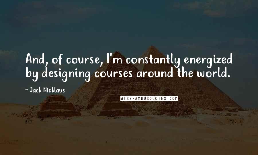 Jack Nicklaus Quotes: And, of course, I'm constantly energized by designing courses around the world.