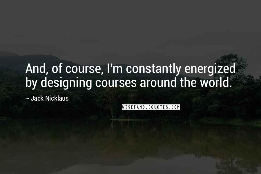 Jack Nicklaus Quotes: And, of course, I'm constantly energized by designing courses around the world.