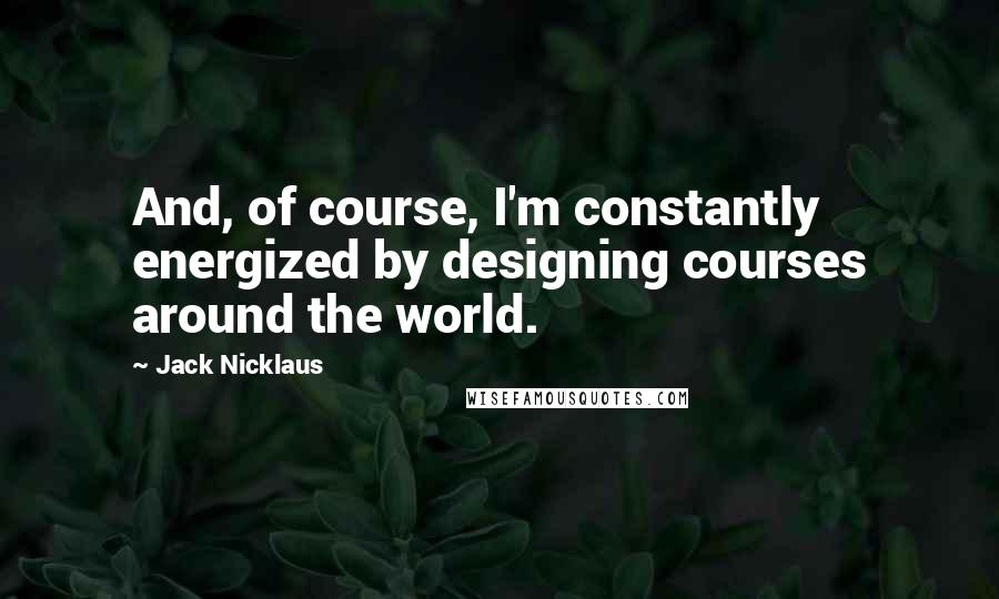 Jack Nicklaus Quotes: And, of course, I'm constantly energized by designing courses around the world.