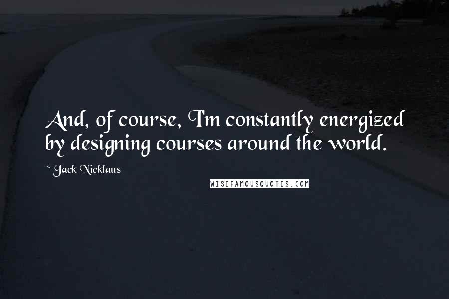 Jack Nicklaus Quotes: And, of course, I'm constantly energized by designing courses around the world.