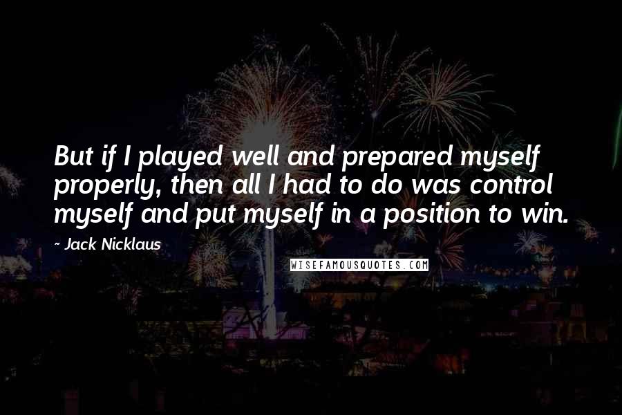 Jack Nicklaus Quotes: But if I played well and prepared myself properly, then all I had to do was control myself and put myself in a position to win.