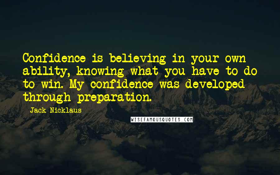 Jack Nicklaus Quotes: Confidence is believing in your own ability, knowing what you have to do to win. My confidence was developed through preparation.