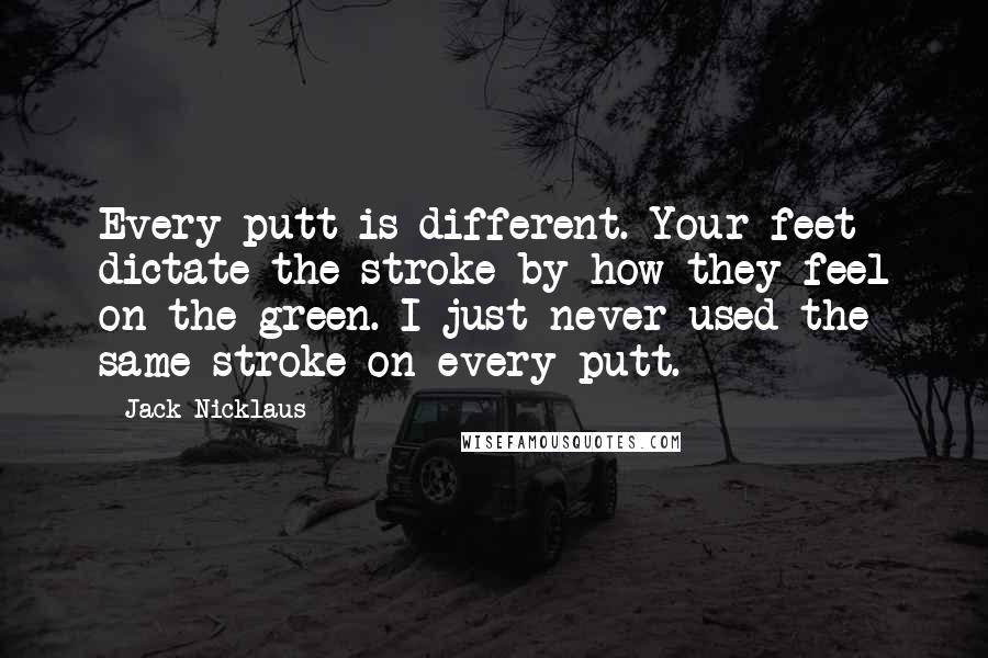 Jack Nicklaus Quotes: Every putt is different. Your feet dictate the stroke by how they feel on the green. I just never used the same stroke on every putt.