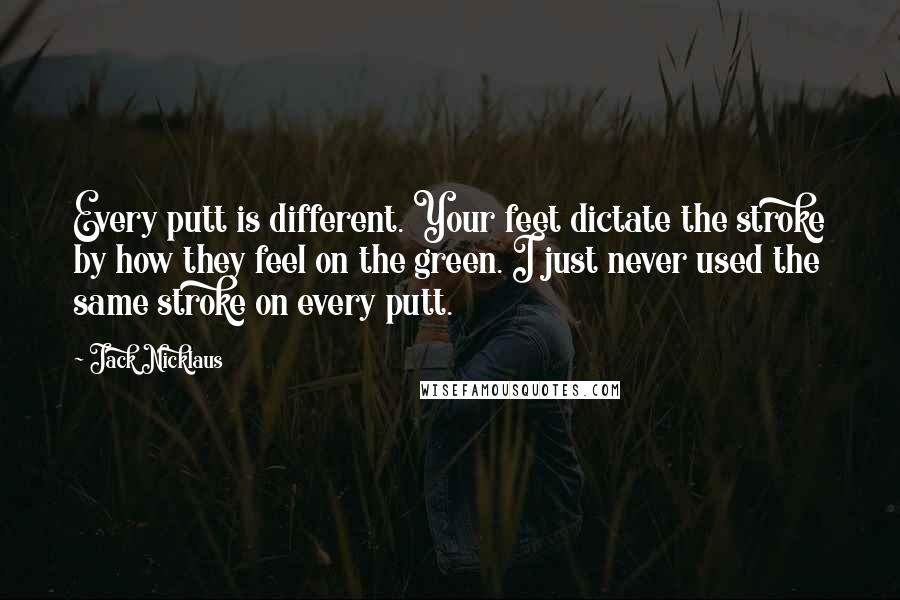 Jack Nicklaus Quotes: Every putt is different. Your feet dictate the stroke by how they feel on the green. I just never used the same stroke on every putt.