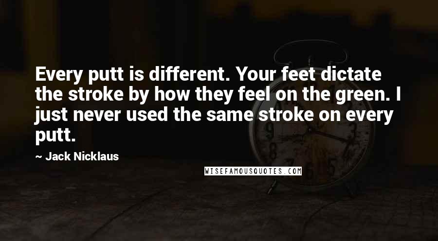 Jack Nicklaus Quotes: Every putt is different. Your feet dictate the stroke by how they feel on the green. I just never used the same stroke on every putt.