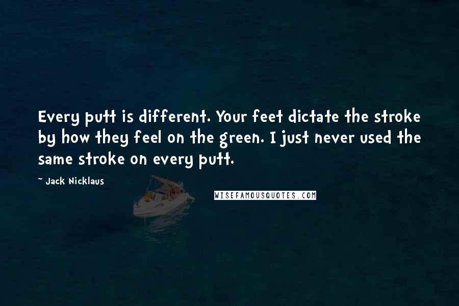 Jack Nicklaus Quotes: Every putt is different. Your feet dictate the stroke by how they feel on the green. I just never used the same stroke on every putt.