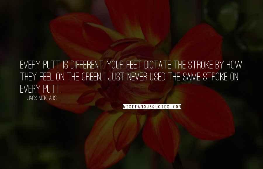 Jack Nicklaus Quotes: Every putt is different. Your feet dictate the stroke by how they feel on the green. I just never used the same stroke on every putt.