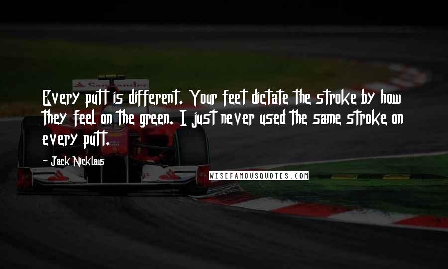 Jack Nicklaus Quotes: Every putt is different. Your feet dictate the stroke by how they feel on the green. I just never used the same stroke on every putt.