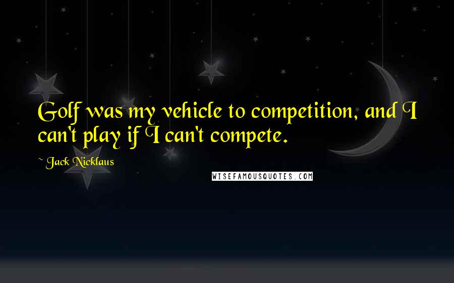 Jack Nicklaus Quotes: Golf was my vehicle to competition, and I can't play if I can't compete.