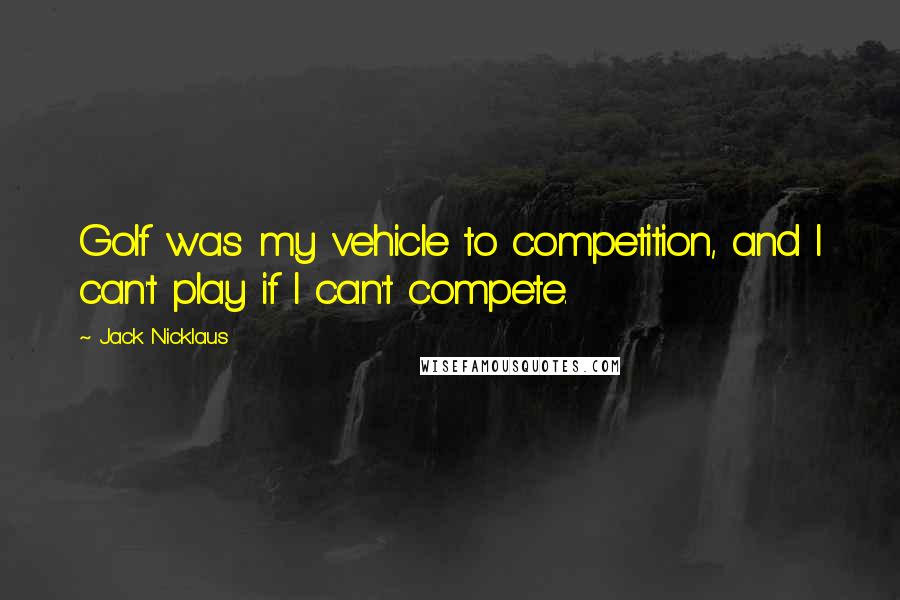 Jack Nicklaus Quotes: Golf was my vehicle to competition, and I can't play if I can't compete.