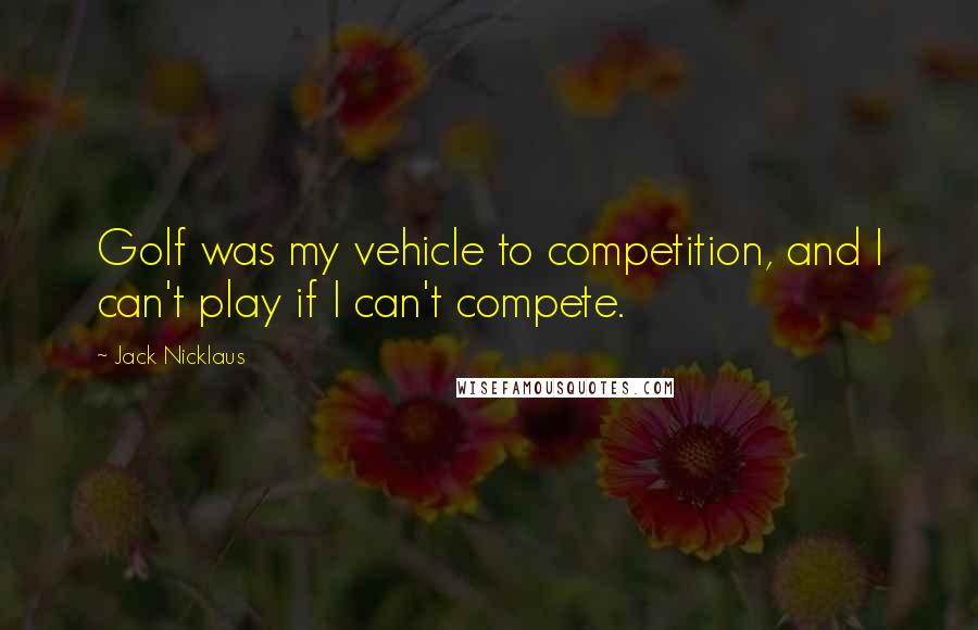 Jack Nicklaus Quotes: Golf was my vehicle to competition, and I can't play if I can't compete.