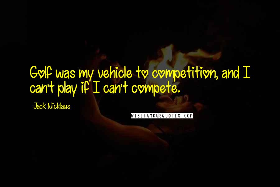 Jack Nicklaus Quotes: Golf was my vehicle to competition, and I can't play if I can't compete.