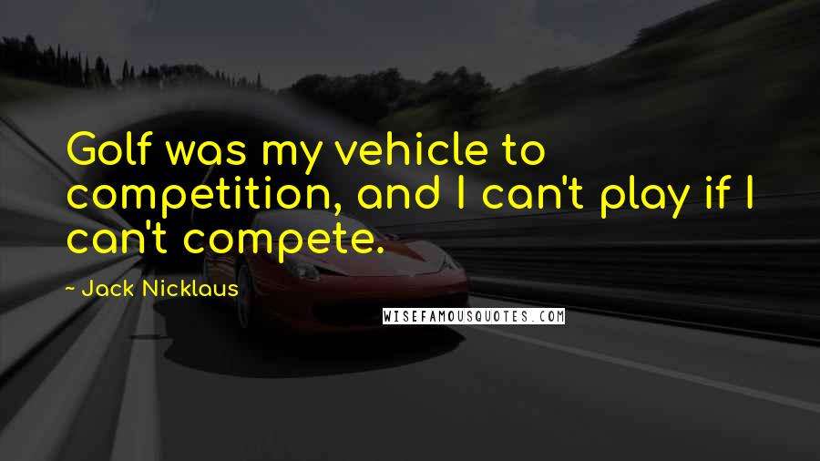 Jack Nicklaus Quotes: Golf was my vehicle to competition, and I can't play if I can't compete.