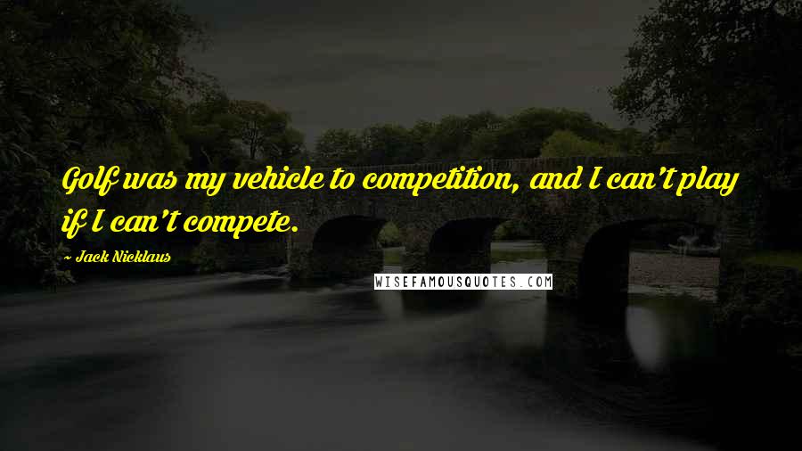 Jack Nicklaus Quotes: Golf was my vehicle to competition, and I can't play if I can't compete.