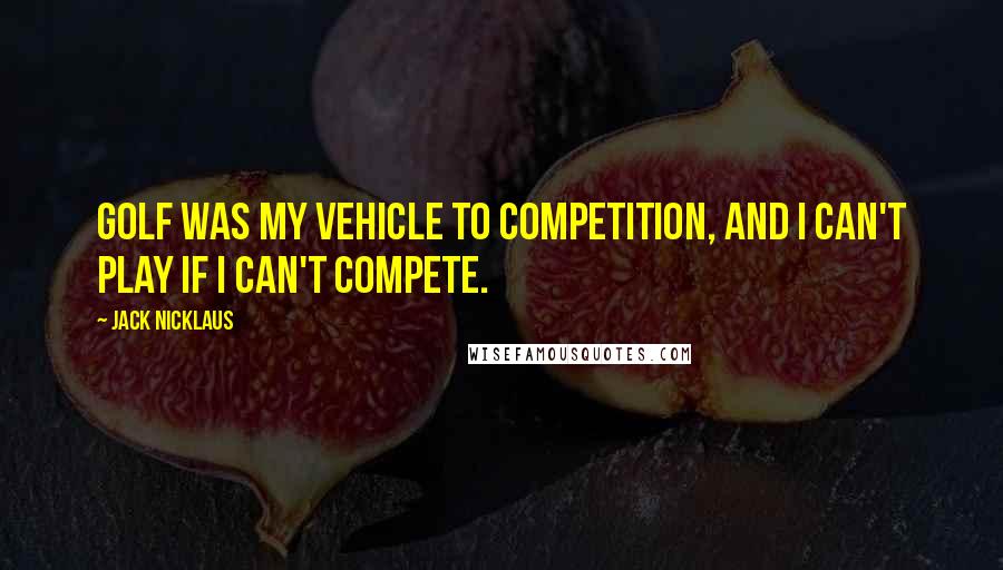 Jack Nicklaus Quotes: Golf was my vehicle to competition, and I can't play if I can't compete.