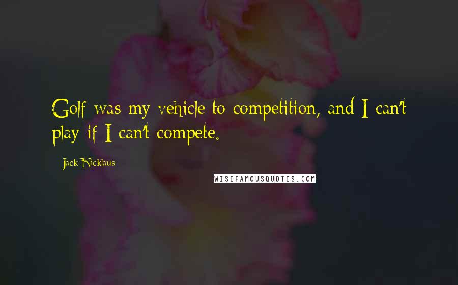 Jack Nicklaus Quotes: Golf was my vehicle to competition, and I can't play if I can't compete.
