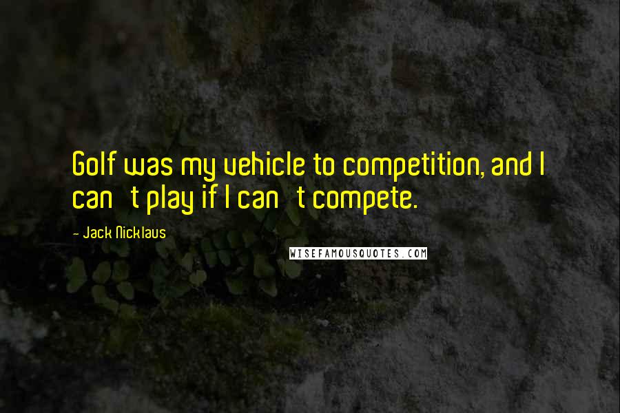 Jack Nicklaus Quotes: Golf was my vehicle to competition, and I can't play if I can't compete.