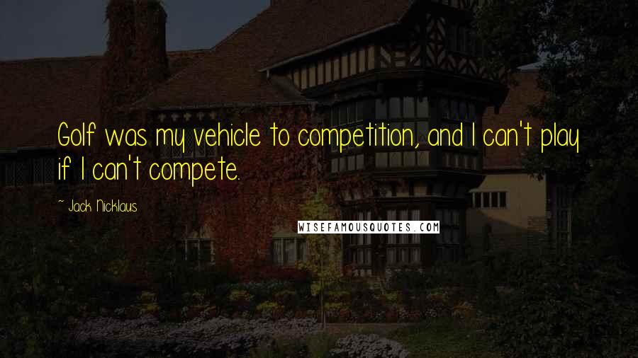 Jack Nicklaus Quotes: Golf was my vehicle to competition, and I can't play if I can't compete.