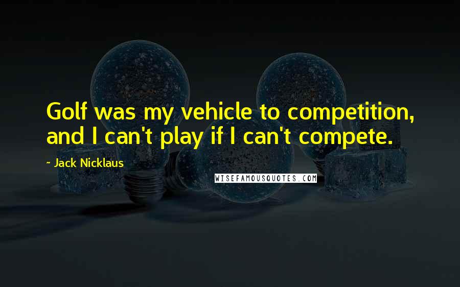 Jack Nicklaus Quotes: Golf was my vehicle to competition, and I can't play if I can't compete.