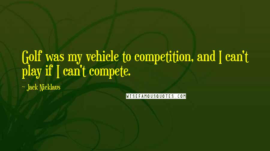 Jack Nicklaus Quotes: Golf was my vehicle to competition, and I can't play if I can't compete.