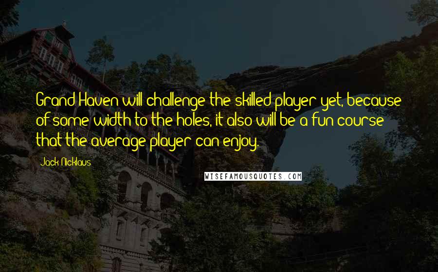 Jack Nicklaus Quotes: Grand Haven will challenge the skilled player yet, because of some width to the holes, it also will be a fun course that the average player can enjoy.