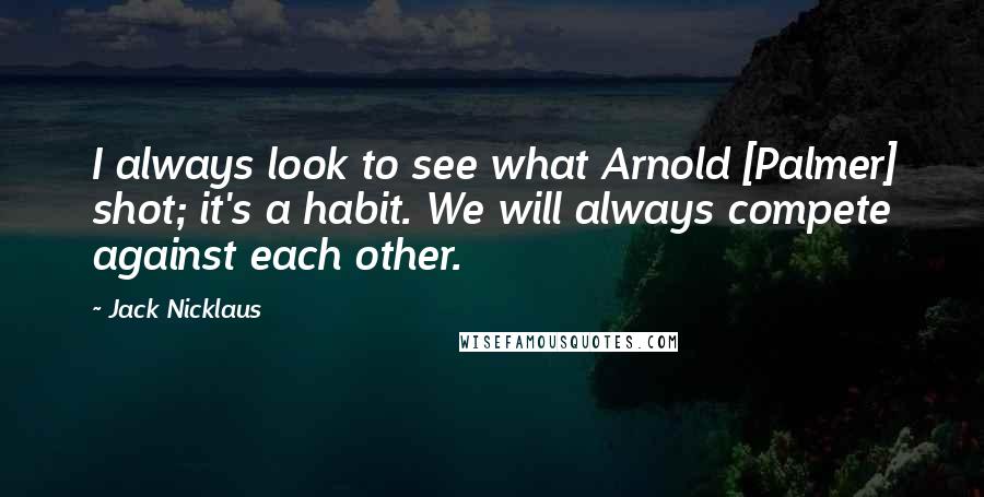 Jack Nicklaus Quotes: I always look to see what Arnold [Palmer] shot; it's a habit. We will always compete against each other.