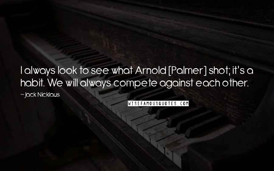 Jack Nicklaus Quotes: I always look to see what Arnold [Palmer] shot; it's a habit. We will always compete against each other.