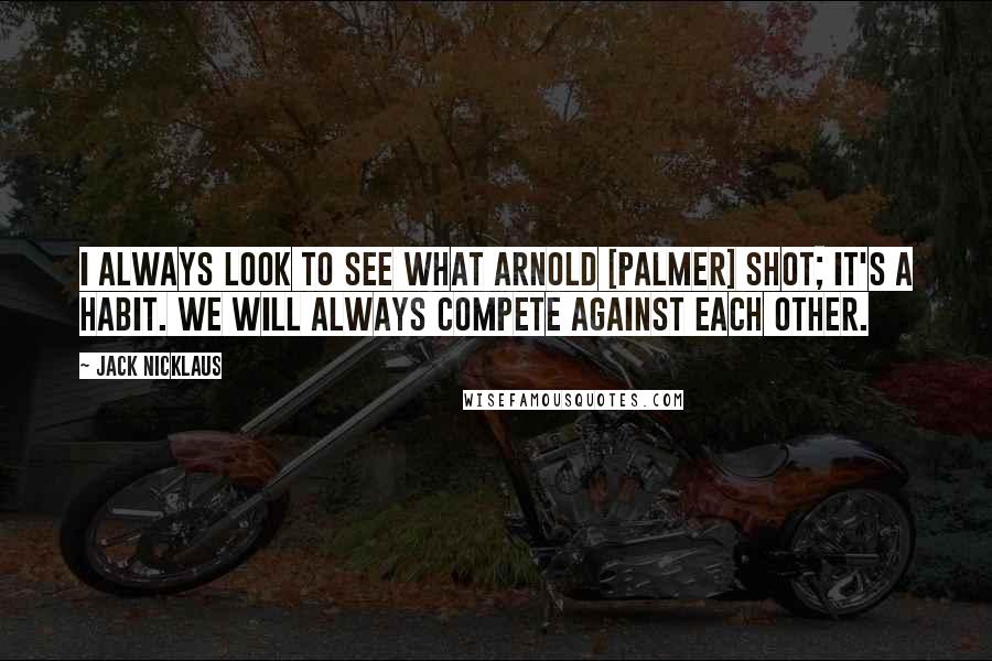 Jack Nicklaus Quotes: I always look to see what Arnold [Palmer] shot; it's a habit. We will always compete against each other.