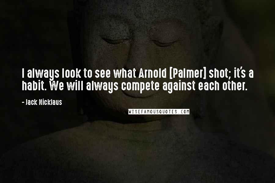 Jack Nicklaus Quotes: I always look to see what Arnold [Palmer] shot; it's a habit. We will always compete against each other.