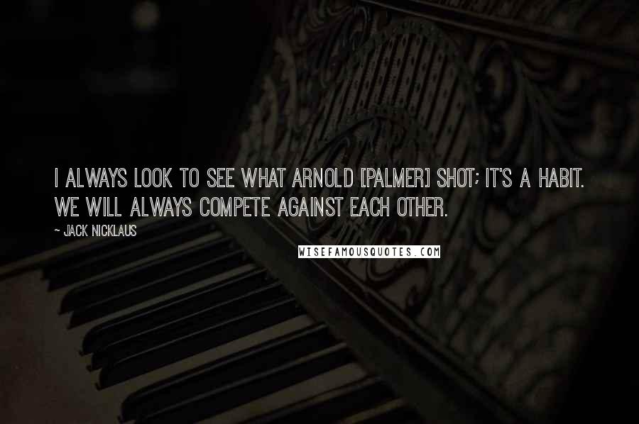 Jack Nicklaus Quotes: I always look to see what Arnold [Palmer] shot; it's a habit. We will always compete against each other.