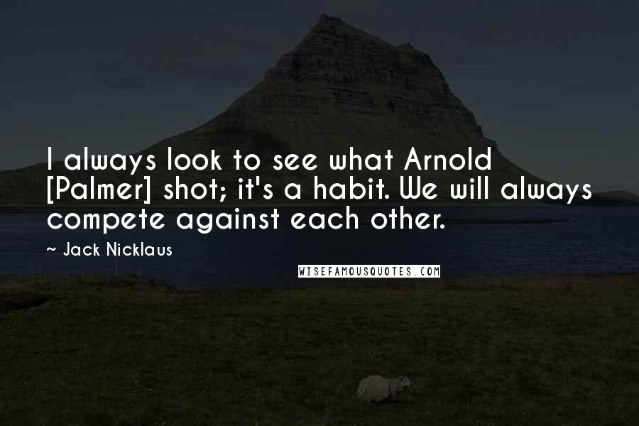 Jack Nicklaus Quotes: I always look to see what Arnold [Palmer] shot; it's a habit. We will always compete against each other.