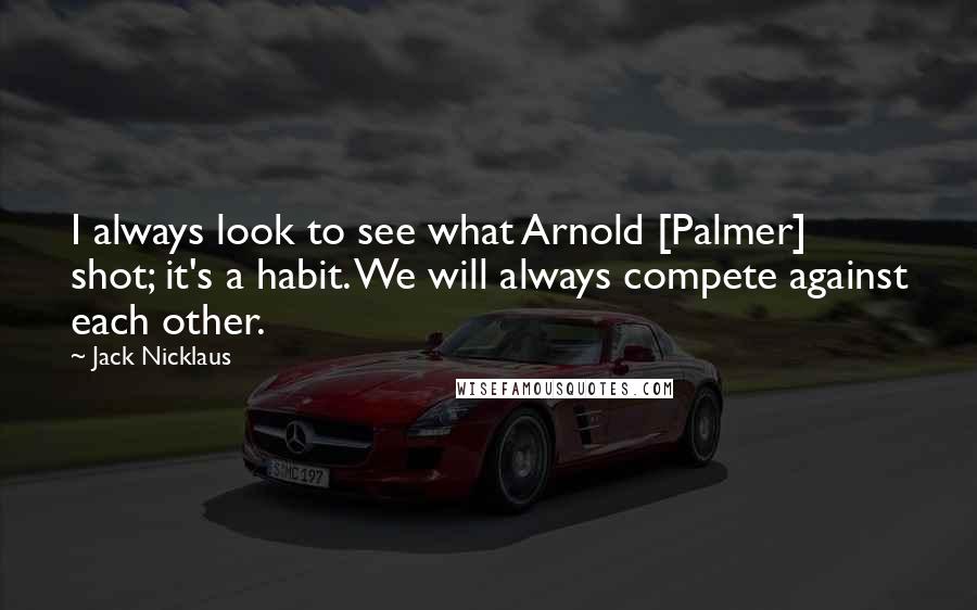 Jack Nicklaus Quotes: I always look to see what Arnold [Palmer] shot; it's a habit. We will always compete against each other.