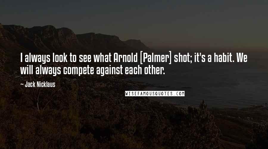 Jack Nicklaus Quotes: I always look to see what Arnold [Palmer] shot; it's a habit. We will always compete against each other.