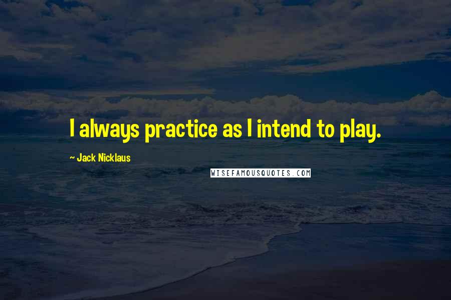 Jack Nicklaus Quotes: I always practice as I intend to play.