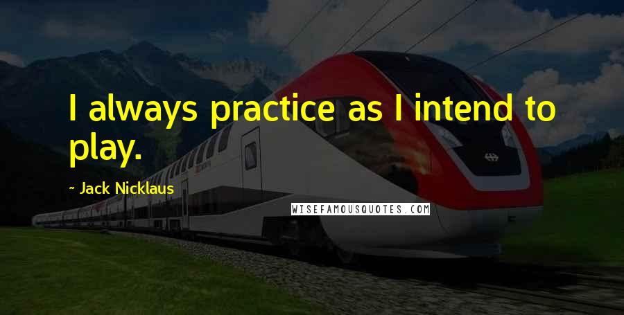 Jack Nicklaus Quotes: I always practice as I intend to play.