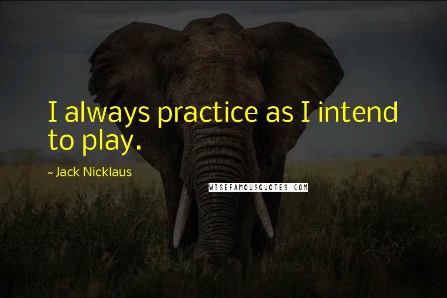 Jack Nicklaus Quotes: I always practice as I intend to play.