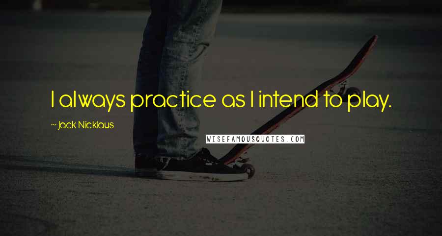 Jack Nicklaus Quotes: I always practice as I intend to play.