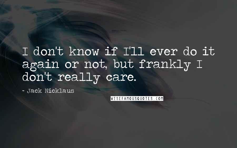 Jack Nicklaus Quotes: I don't know if I'll ever do it again or not, but frankly I don't really care.