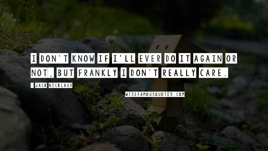 Jack Nicklaus Quotes: I don't know if I'll ever do it again or not, but frankly I don't really care.