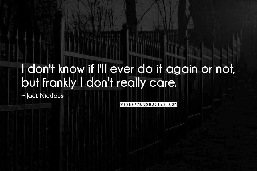 Jack Nicklaus Quotes: I don't know if I'll ever do it again or not, but frankly I don't really care.