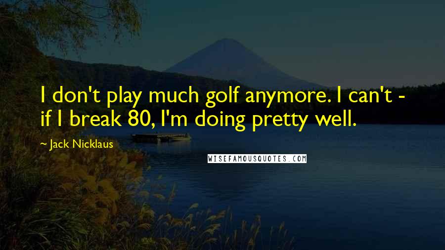 Jack Nicklaus Quotes: I don't play much golf anymore. I can't - if I break 80, I'm doing pretty well.