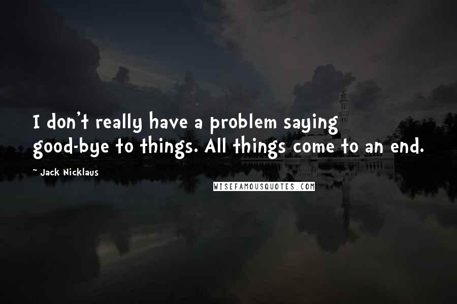 Jack Nicklaus Quotes: I don't really have a problem saying good-bye to things. All things come to an end.