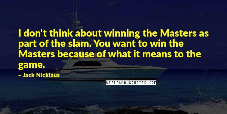 Jack Nicklaus Quotes: I don't think about winning the Masters as part of the slam. You want to win the Masters because of what it means to the game.