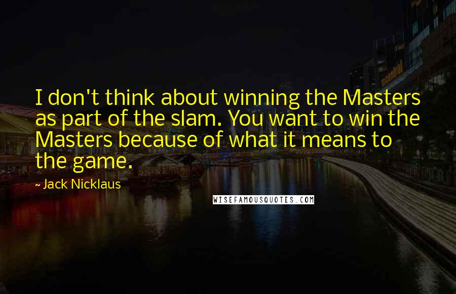 Jack Nicklaus Quotes: I don't think about winning the Masters as part of the slam. You want to win the Masters because of what it means to the game.