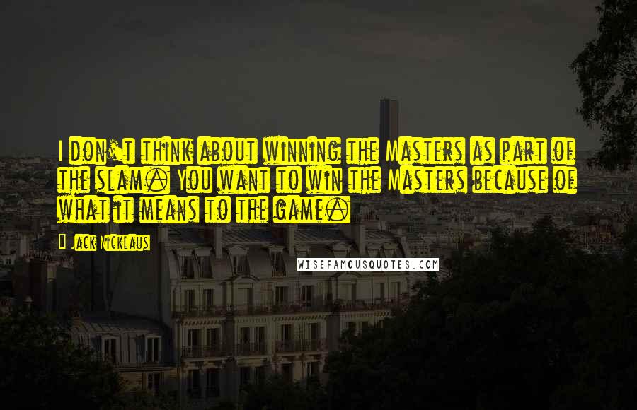 Jack Nicklaus Quotes: I don't think about winning the Masters as part of the slam. You want to win the Masters because of what it means to the game.